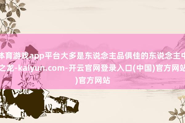 体育游戏app平台大多是东说念主品俱佳的东说念主中之龙-kaiyun.com-开云官网登录入口(中国)官方网站