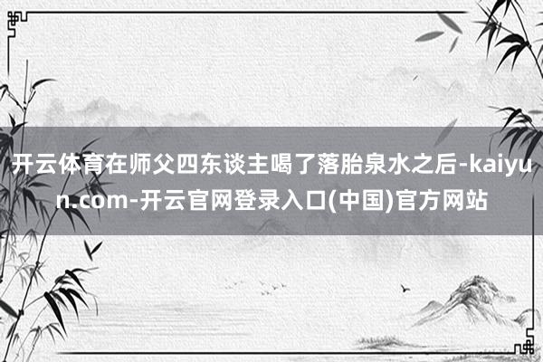 开云体育在师父四东谈主喝了落胎泉水之后-kaiyun.com-开云官网登录入口(中国)官方网站