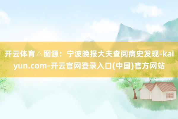 开云体育△图源：宁波晚报　　大夫查阅病史发现-kaiyun.com-开云官网登录入口(中国)官方网站