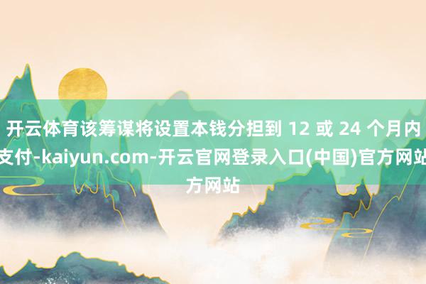 开云体育该筹谋将设置本钱分担到 12 或 24 个月内支付-kaiyun.com-开云官网登录入口(中国)官方网站