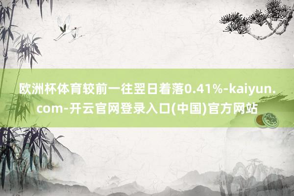 欧洲杯体育较前一往翌日着落0.41%-kaiyun.com-开云官网登录入口(中国)官方网站
