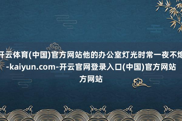 开云体育(中国)官方网站他的办公室灯光时常一夜不熄-kaiyun.com-开云官网登录入口(中国)官方网站