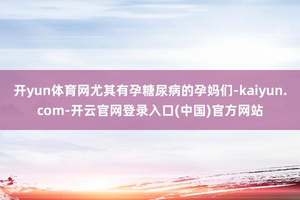 开yun体育网尤其有孕糖尿病的孕妈们-kaiyun.com-开云官网登录入口(中国)官方网站