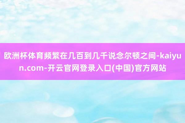欧洲杯体育频繁在几百到几千说念尔顿之间-kaiyun.com-开云官网登录入口(中国)官方网站