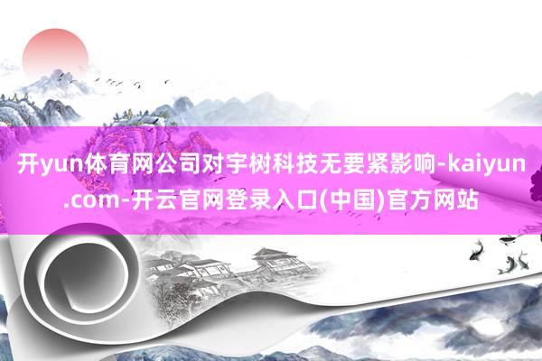 开yun体育网公司对宇树科技无要紧影响-kaiyun.com-开云官网登录入口(中国)官方网站