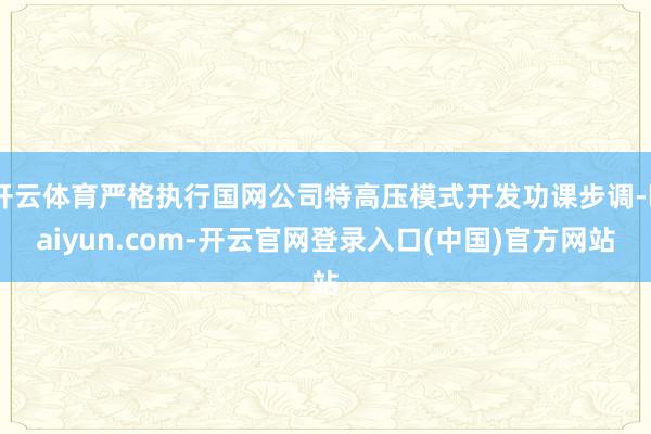 开云体育严格执行国网公司特高压模式开发功课步调-kaiyun.com-开云官网登录入口(中国)官方网站