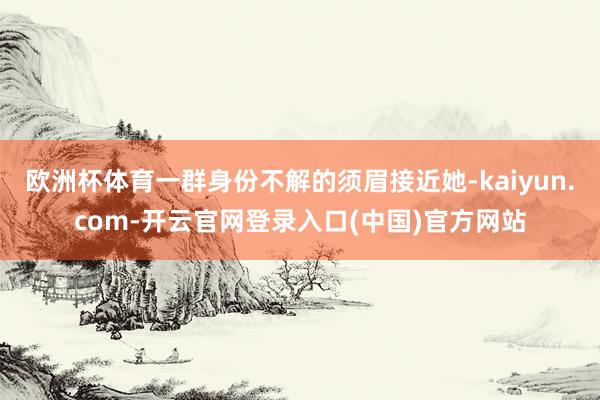 欧洲杯体育一群身份不解的须眉接近她-kaiyun.com-开云官网登录入口(中国)官方网站