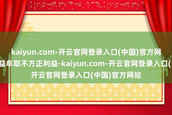 kaiyun.com-开云官网登录入口(中国)官方网站不得利用权益牟取不方正利益-kaiyun.com-开云官网登录入口(中国)官方网站