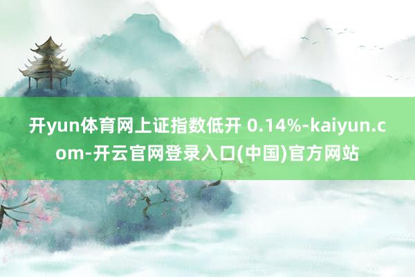 开yun体育网上证指数低开 0.14%-kaiyun.com-开云官网登录入口(中国)官方网站