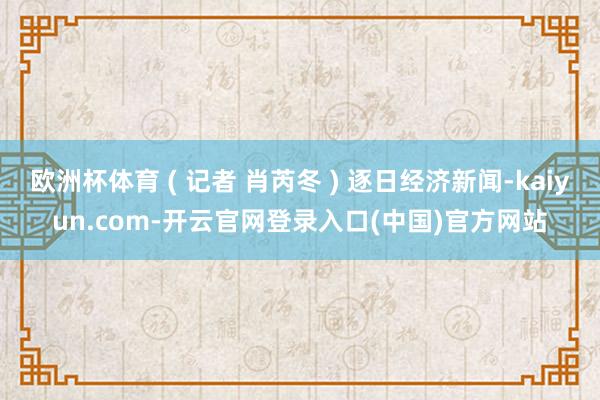 欧洲杯体育 ( 记者 肖芮冬 ) 逐日经济新闻-kaiyun.com-开云官网登录入口(中国)官方网站