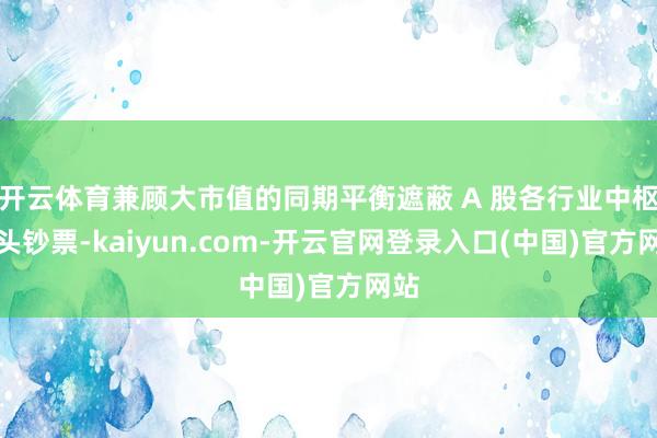 开云体育兼顾大市值的同期平衡遮蔽 A 股各行业中枢龙头钞票-kaiyun.com-开云官网登录入口(中国)官方网站