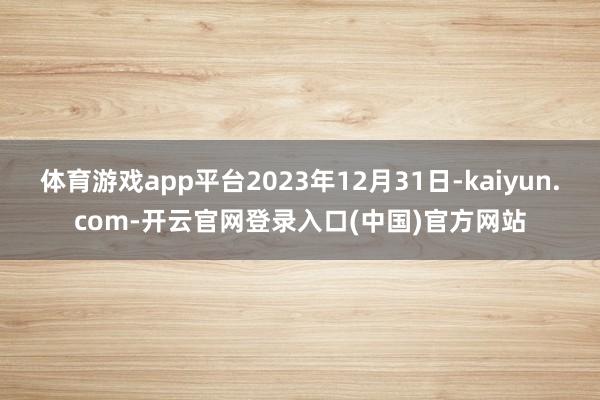 体育游戏app平台2023年12月31日-kaiyun.com-开云官网登录入口(中国)官方网站