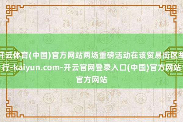 开云体育(中国)官方网站两场重磅活动在该贸易街区举行-kaiyun.com-开云官网登录入口(中国)官方网站