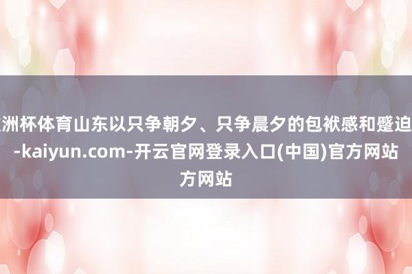 欧洲杯体育山东以只争朝夕、只争晨夕的包袱感和蹙迫感-kaiyun.com-开云官网登录入口(中国)官方网站