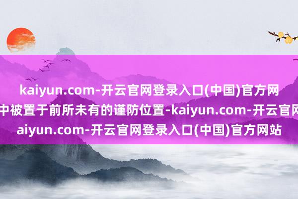 kaiyun.com-开云官网登录入口(中国)官方网站它在治国理政的大架构中被置于前所未有的谨防位置-kaiyun.com-开云官网登录入口(中国)官方网站