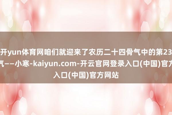 开yun体育网咱们就迎来了农历二十四骨气中的第23个骨气——小寒-kaiyun.com-开云官网登录入口(中国)官方网站