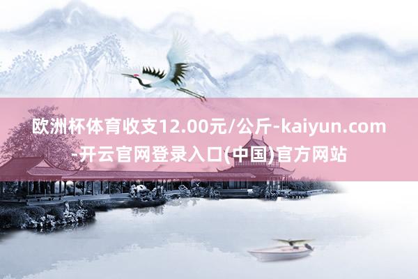 欧洲杯体育收支12.00元/公斤-kaiyun.com-开云官网登录入口(中国)官方网站