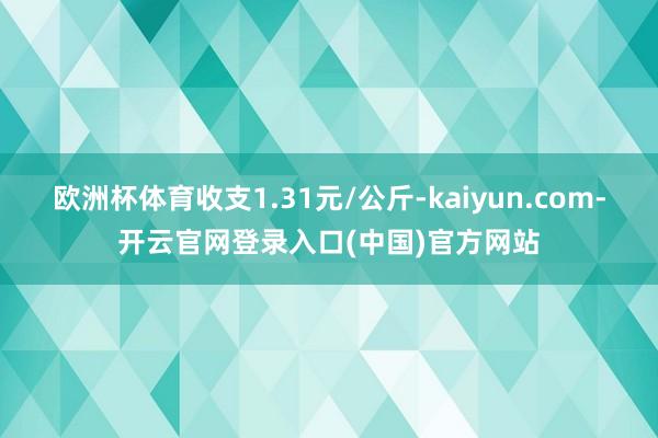 欧洲杯体育收支1.31元/公斤-kaiyun.com-开云官网登录入口(中国)官方网站
