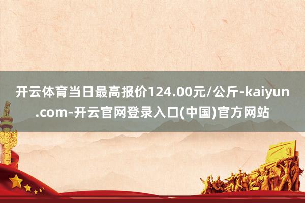 开云体育当日最高报价124.00元/公斤-kaiyun.com-开云官网登录入口(中国)官方网站