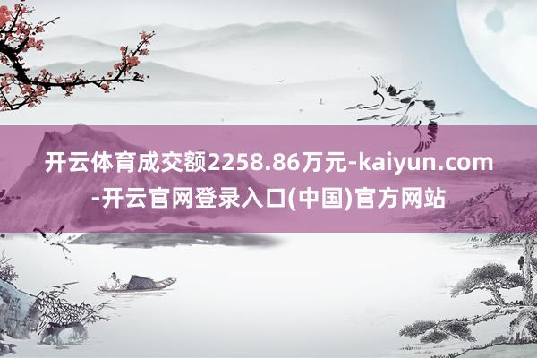 开云体育成交额2258.86万元-kaiyun.com-开云官网登录入口(中国)官方网站