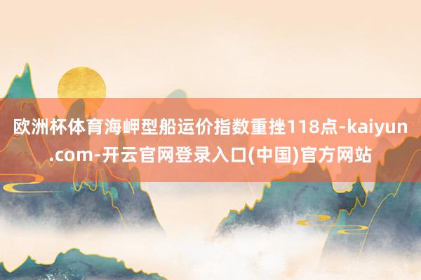 欧洲杯体育海岬型船运价指数重挫118点-kaiyun.com-开云官网登录入口(中国)官方网站