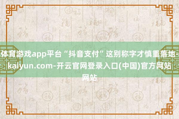 体育游戏app平台“抖音支付”这别称字才慎重落地-kaiyun.com-开云官网登录入口(中国)官方网站