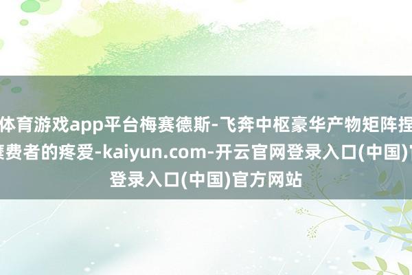 体育游戏app平台梅赛德斯-飞奔中枢豪华产物矩阵捏续赢得糜费者的疼爱-kaiyun.com-开云官网登录入口(中国)官方网站