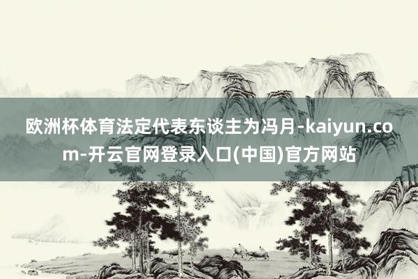 欧洲杯体育法定代表东谈主为冯月-kaiyun.com-开云官网登录入口(中国)官方网站