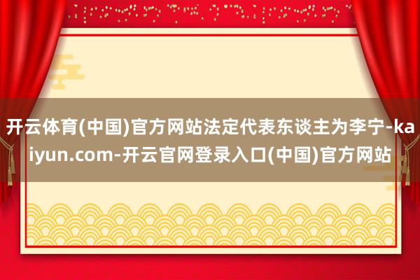 开云体育(中国)官方网站法定代表东谈主为李宁-kaiyun.com-开云官网登录入口(中国)官方网站