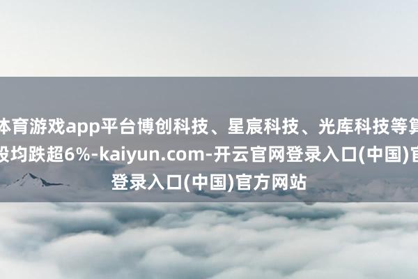 体育游戏app平台博创科技、星宸科技、光库科技等算力硬件股均跌超6%-kaiyun.com-开云官网登录入口(中国)官方网站