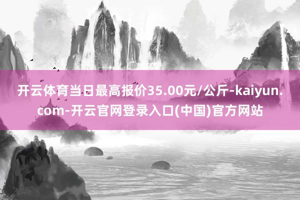 开云体育当日最高报价35.00元/公斤-kaiyun.com-开云官网登录入口(中国)官方网站