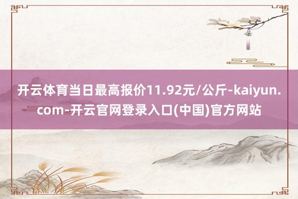 开云体育当日最高报价11.92元/公斤-kaiyun.com-开云官网登录入口(中国)官方网站