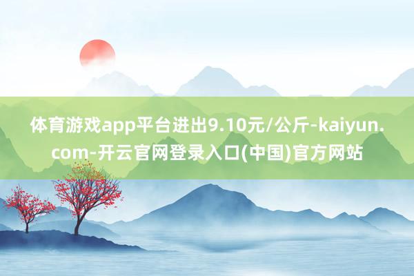 体育游戏app平台进出9.10元/公斤-kaiyun.com-开云官网登录入口(中国)官方网站