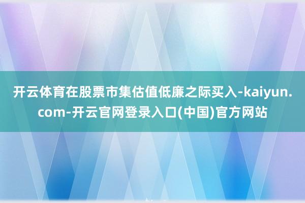 开云体育在股票市集估值低廉之际买入-kaiyun.com-开云官网登录入口(中国)官方网站