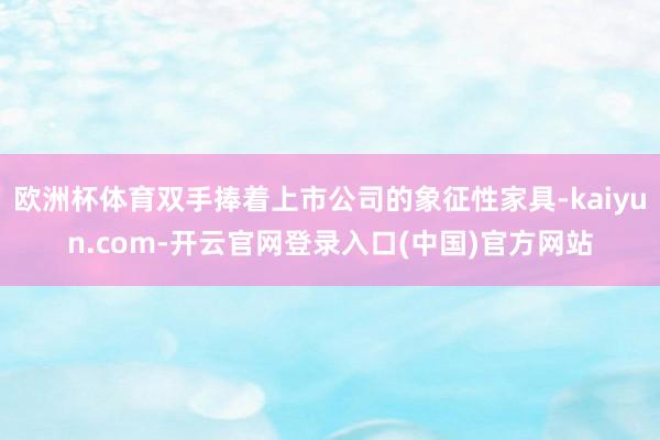 欧洲杯体育双手捧着上市公司的象征性家具-kaiyun.com-开云官网登录入口(中国)官方网站