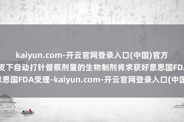 kaiyun.com-开云官网登录入口(中国)官方网站卫材：仑卡奈单抗皮下自动打针督察剂量的生物制剂肯求获好意思国FDA受理-kaiyun.com-开云官网登录入口(中国)官方网站