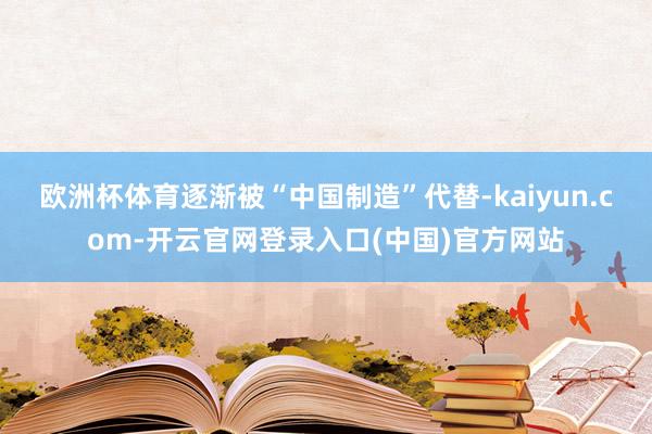 欧洲杯体育逐渐被“中国制造”代替-kaiyun.com-开云官网登录入口(中国)官方网站