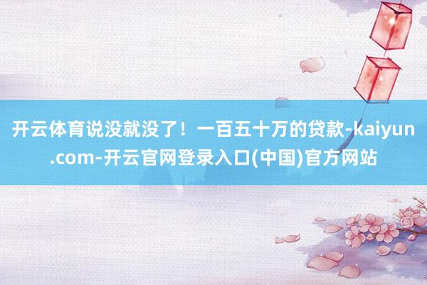 开云体育说没就没了！一百五十万的贷款-kaiyun.com-开云官网登录入口(中国)官方网站
