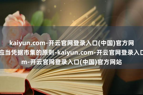 kaiyun.com-开云官网登录入口(中国)官方网站咱们恒久以为应当凭据市集的原则-kaiyun.com-开云官网登录入口(中国)官方网站