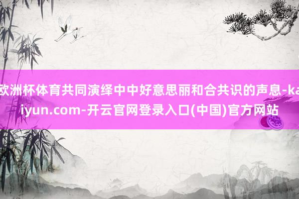 欧洲杯体育共同演绎中中好意思丽和合共识的声息-kaiyun.com-开云官网登录入口(中国)官方网站