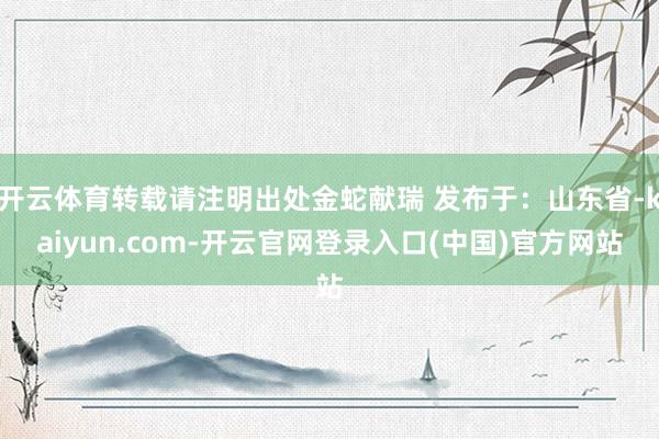开云体育转载请注明出处金蛇献瑞 发布于：山东省-kaiyun.com-开云官网登录入口(中国)官方网站