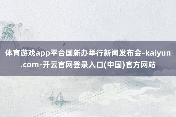 体育游戏app平台国新办举行新闻发布会-kaiyun.com-开云官网登录入口(中国)官方网站