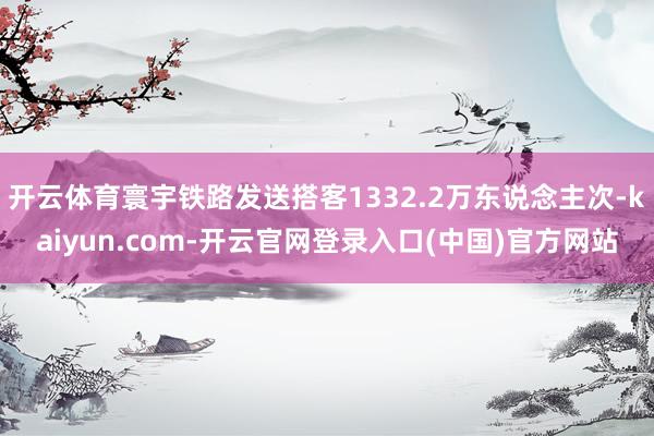 开云体育寰宇铁路发送搭客1332.2万东说念主次-kaiyun.com-开云官网登录入口(中国)官方网站