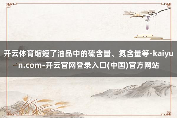 开云体育缩短了油品中的硫含量、氮含量等-kaiyun.com-开云官网登录入口(中国)官方网站
