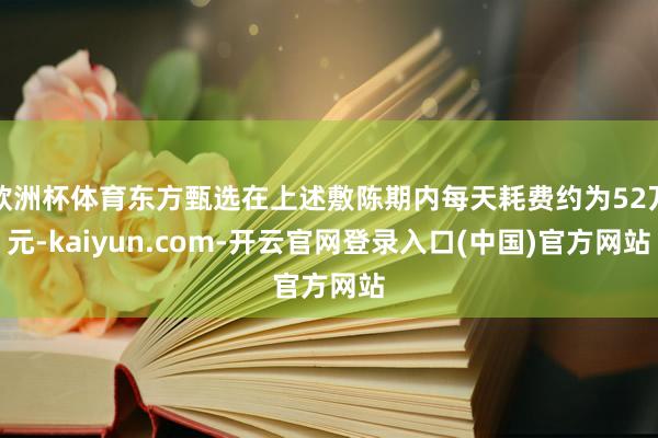 欧洲杯体育东方甄选在上述敷陈期内每天耗费约为52万元-kaiyun.com-开云官网登录入口(中国)官方网站