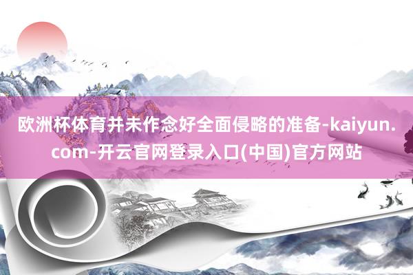 欧洲杯体育并未作念好全面侵略的准备-kaiyun.com-开云官网登录入口(中国)官方网站