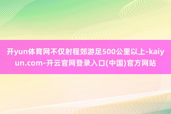 开yun体育网不仅射程郊游足500公里以上-kaiyun.com-开云官网登录入口(中国)官方网站