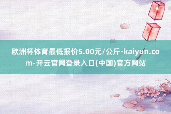 欧洲杯体育最低报价5.00元/公斤-kaiyun.com-开云官网登录入口(中国)官方网站