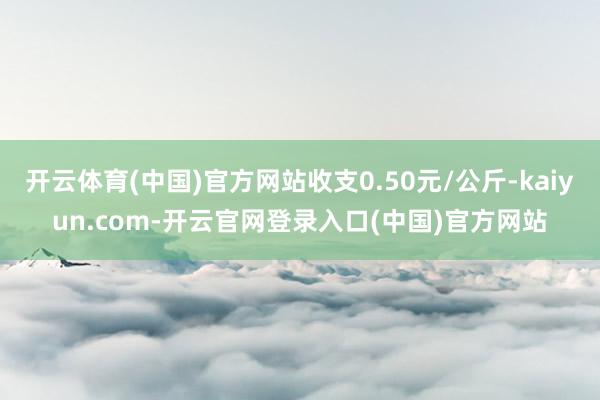 开云体育(中国)官方网站收支0.50元/公斤-kaiyun.com-开云官网登录入口(中国)官方网站