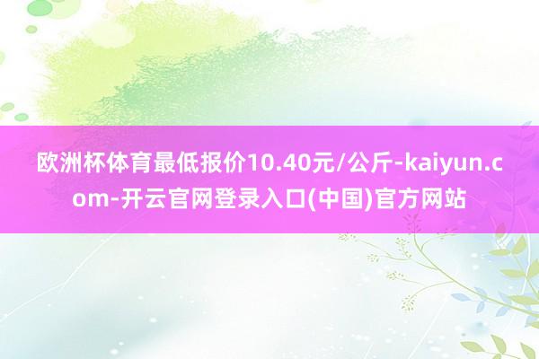 欧洲杯体育最低报价10.40元/公斤-kaiyun.com-开云官网登录入口(中国)官方网站